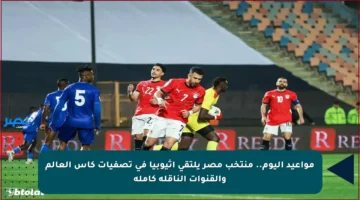 مواعيد اليوم.. منتخب مصر يلتقي إثيوبيا في تصفيات كأس العالم والقنوات الناقلة كاملة